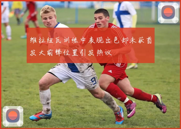 维拉纽瓦训练中表现出色却未获首发大前锋位置引发热议