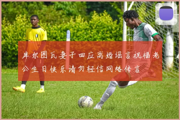 库尔图瓦妻子回应离婚谣言祝福老公生日快乐请勿轻信网络传言