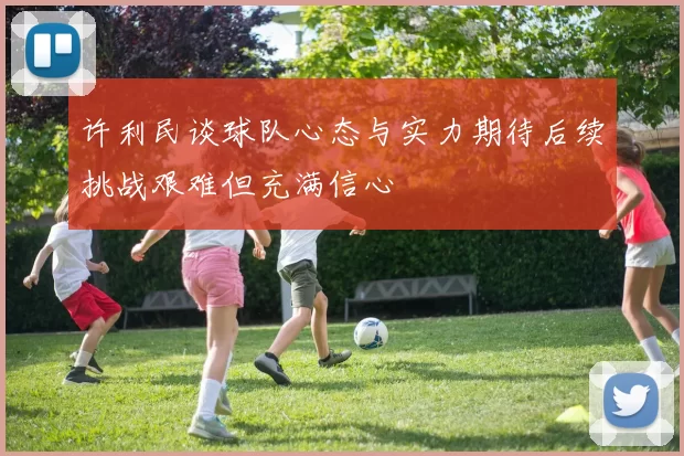 许利民谈球队心态与实力期待后续挑战艰难但充满信心