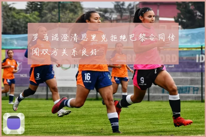 罗马诺澄清恩里克拒绝巴黎合同传闻双方关系良好