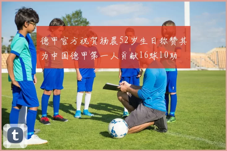 德甲官方祝贺杨晨52岁生日称赞其为中国德甲第一人贡献16球10助