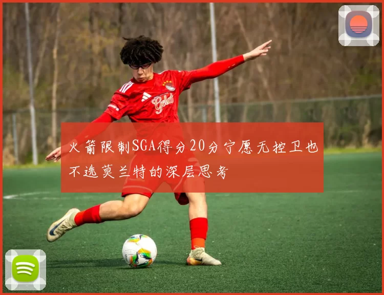 火箭限制SGA得分20分宁愿无控卫也不选莫兰特的深层思考