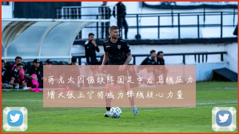蒋光太因伤缺阵国足中后卫线压力增大张玉宁将成为锋线核心力量