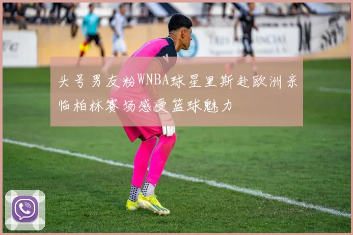头号男友粉WNBA球星里斯赴欧洲亲临柏林赛场感受篮球魅力