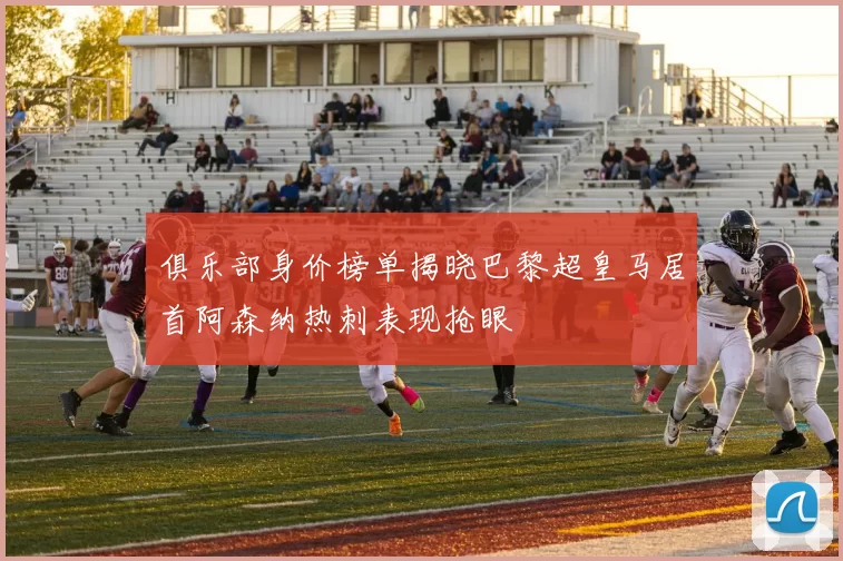 俱乐部身价榜单揭晓巴黎超皇马居首阿森纳热刺表现抢眼