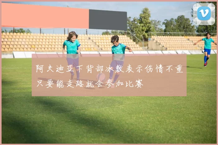 阿夫迪亚下背部冰敷表示伤情不重只要能走路就会参加比赛