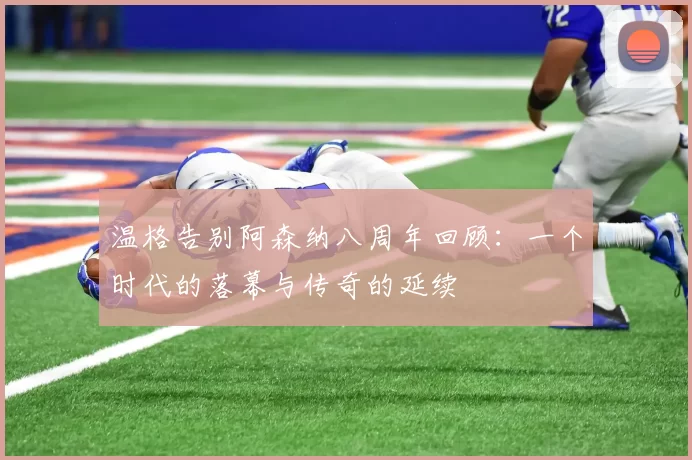 温格告别阿森纳八周年回顾：一个时代的落幕与传奇的延续