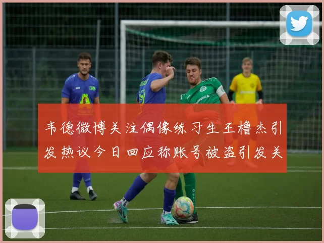 韦德微博关注偶像练习生王橹杰引发热议今日回应称账号被盗引发关注